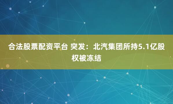 合法股票配资平台 突发：北汽集团所持5.1亿股权被冻结