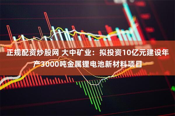 正规配资炒股网 大中矿业：拟投资10亿元建设年产3000吨金属锂电池新材料项目