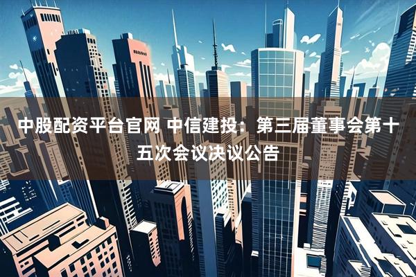 中股配资平台官网 中信建投：第三届董事会第十五次会议决议公告