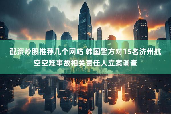 配资炒股推荐几个网站 韩国警方对15名济州航空空难事故相关责任人立案调查