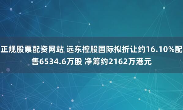 正规股票配资网站 远东控股国际拟折让约16.10%配售6534.6万股 净筹约2162万港元