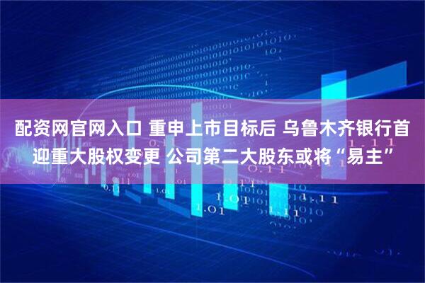 配资网官网入口 重申上市目标后 乌鲁木齐银行首迎重大股权变更 公司第二大股东或将“易主”