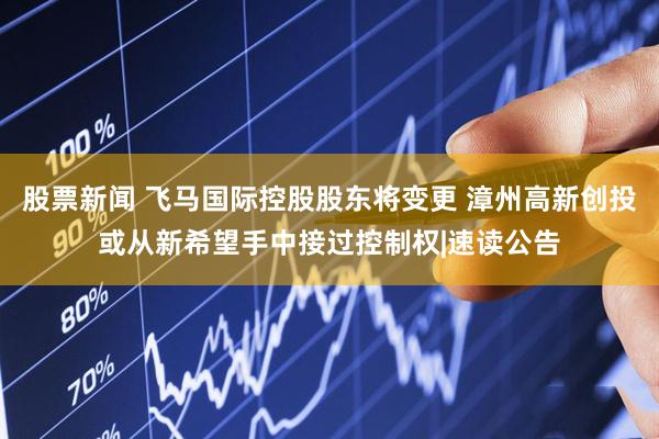 股票新闻 飞马国际控股股东将变更 漳州高新创投或从新希望手中接过控制权|速读公告
