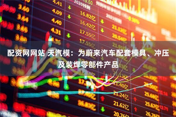 配资网网站 天汽模：为蔚来汽车配套模具、冲压及装焊零部件产品