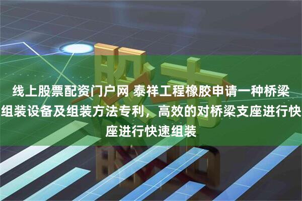 线上股票配资门户网 泰祥工程橡胶申请一种桥梁支座的组装设备及组装方法专利，高效的对桥梁支座进行快速组装