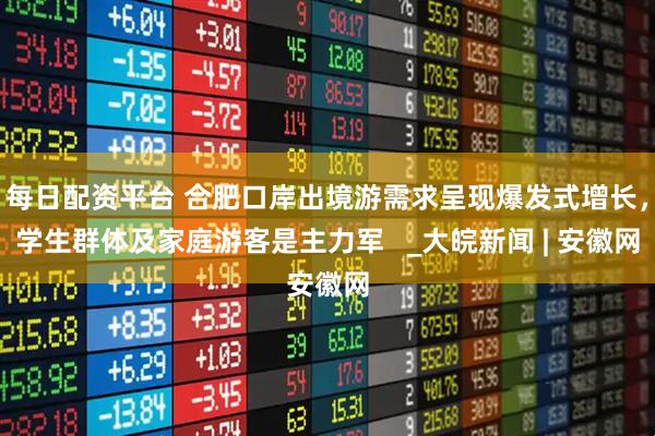 每日配资平台 合肥口岸出境游需求呈现爆发式增长，学生群体及家庭游客是主力军   _大皖新闻 | 安徽网