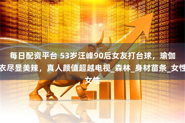 每日配资平台 53岁汪峰90后女友打台球，瑜伽衣尽显美辣，真人颜值超越电视_森林_身材苗条_女性