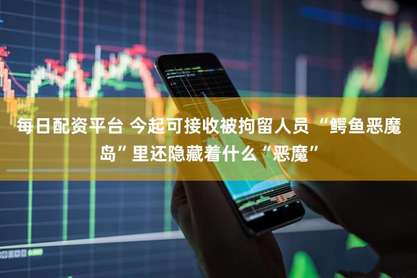 每日配资平台 今起可接收被拘留人员 “鳄鱼恶魔岛”里还隐藏着什么“恶魔”