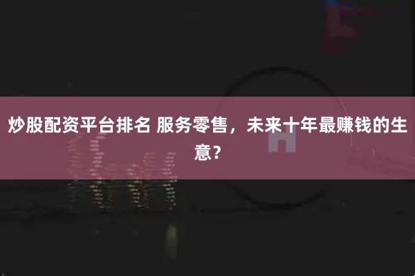 炒股配资平台排名 服务零售，未来十年最赚钱的生意？