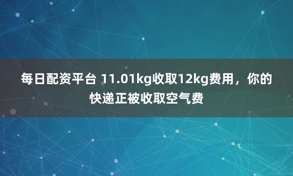 每日配资平台 11.01kg收取12kg费用，你的快递正被收取空气费