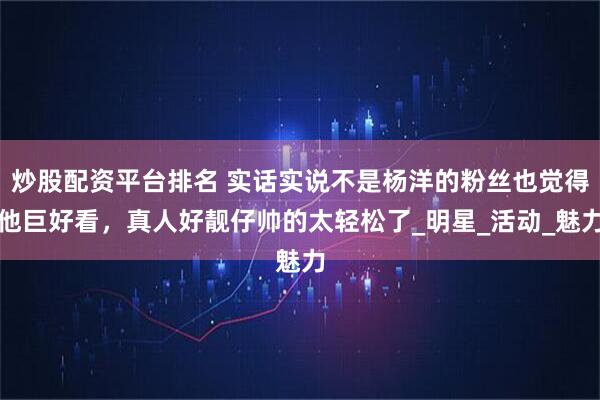 炒股配资平台排名 实话实说不是杨洋的粉丝也觉得他巨好看，真人好靓仔帅的太轻松了_明星_活动_魅力