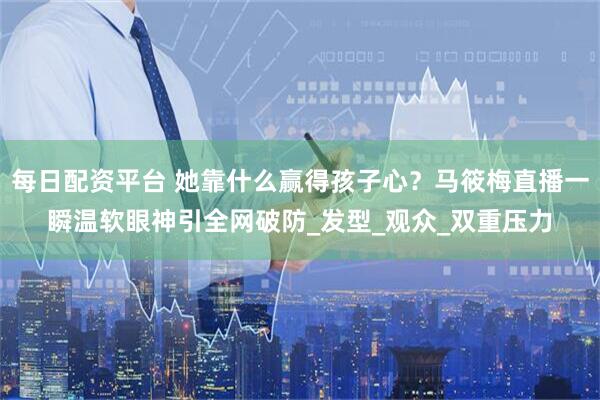 每日配资平台 她靠什么赢得孩子心？马筱梅直播一瞬温软眼神引全网破防_发型_观众_双重压力
