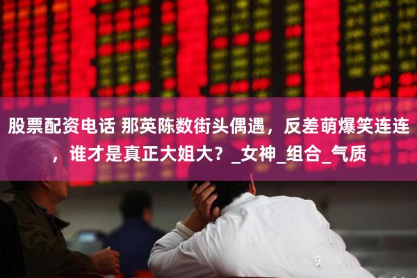 股票配资电话 那英陈数街头偶遇，反差萌爆笑连连，谁才是真正大姐大？_女神_组合_气质