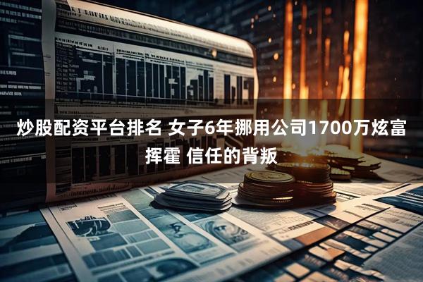炒股配资平台排名 女子6年挪用公司1700万炫富挥霍 信任的背叛