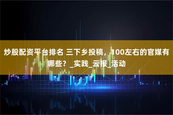 炒股配资平台排名 三下乡投稿，100左右的官媒有哪些？_实践_云报_活动