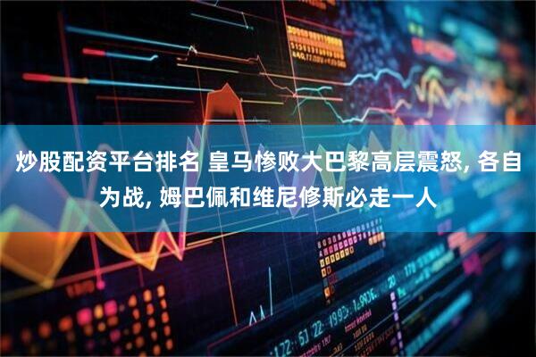 炒股配资平台排名 皇马惨败大巴黎高层震怒, 各自为战, 姆巴佩和维尼修斯必走一人