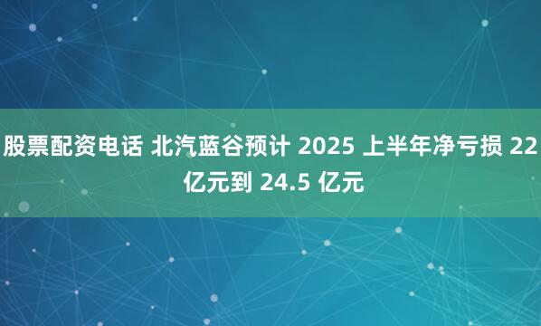 股票配资电话 北汽蓝谷预计 2025 上半年净亏损 22 亿元到 24.5 亿元