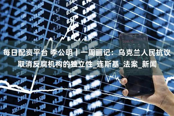 每日配资平台 李公明︱一周画记：乌克兰人民抗议取消反腐机构的独立性_连斯基_法案_新闻