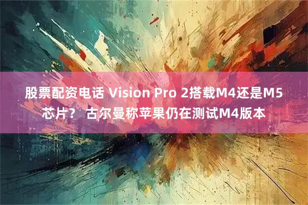 股票配资电话 Vision Pro 2搭载M4还是M5芯片？ 古尔曼称苹果仍在测试M4版本