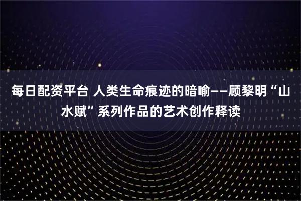 每日配资平台 人类生命痕迹的暗喻——顾黎明“山水赋”系列作品的艺术创作释读