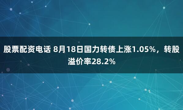 股票配资电话 8月18日国力转债上涨1.05%，转股溢价率28.2%