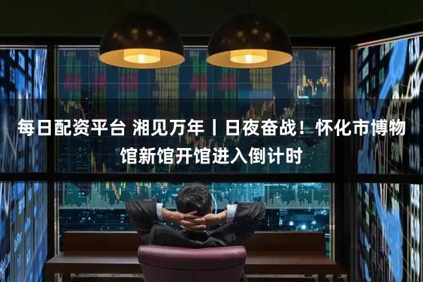 每日配资平台 湘见万年丨日夜奋战！怀化市博物馆新馆开馆进入倒计时
