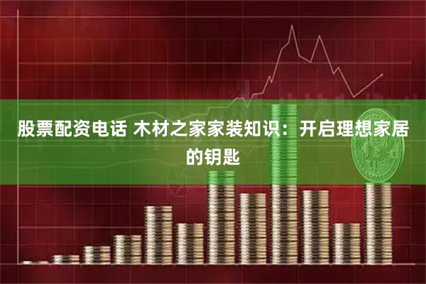 股票配资电话 木材之家家装知识：开启理想家居的钥匙