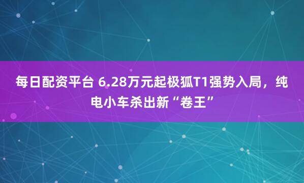 每日配资平台 6.28万元起极狐T1强势入局，纯电小车杀出新“卷王”
