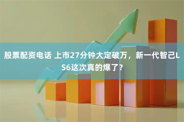 股票配资电话 上市27分钟大定破万，新一代智己LS6这次真的爆了？