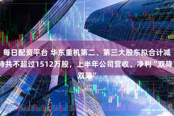 每日配资平台 华东重机第二、第三大股东拟合计减持共不超过1512万股，上半年公司营收、净利“双降”