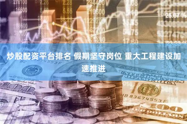 炒股配资平台排名 假期坚守岗位 重大工程建设加速推进