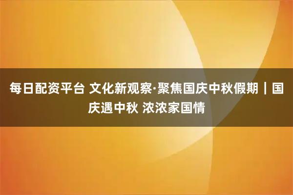 每日配资平台 文化新观察·聚焦国庆中秋假期｜国庆遇中秋 浓浓家国情