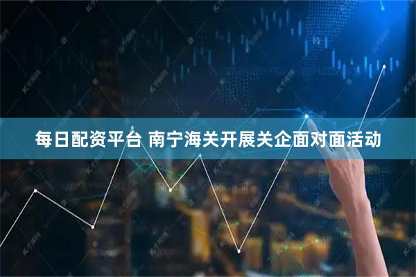 每日配资平台 南宁海关开展关企面对面活动