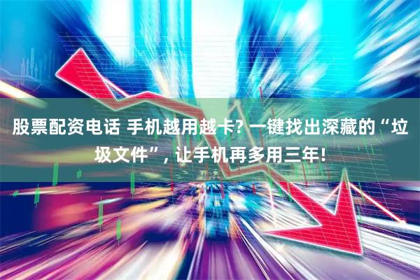 股票配资电话 手机越用越卡? 一键找出深藏的“垃圾文件”, 让手机再多用三年!