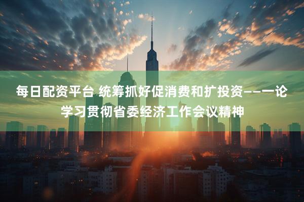 每日配资平台 统筹抓好促消费和扩投资——一论学习贯彻省委经济工作会议精神