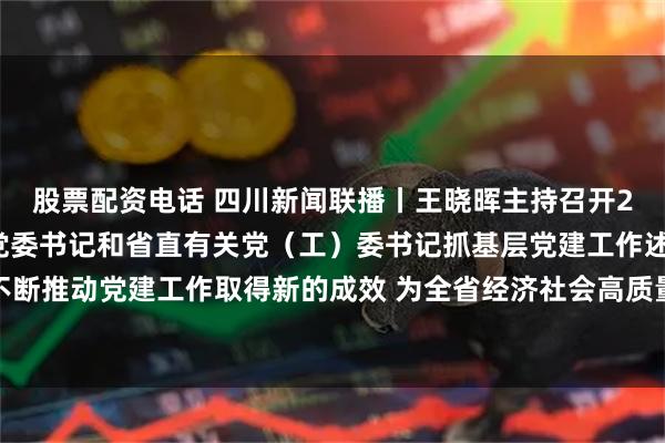 股票配资电话 四川新闻联播丨王晓晖主持召开2025年度各市（州）党委书记和省直有关党（工）委书记抓基层党建工作述职评议会议强调 不断推动党建工作取得新的成效 为全省经济社会高质量发展提供坚强保障 施小琳田向利于立军出席