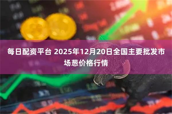 每日配资平台 2025年12月20日全国主要批发市场葱价格行情