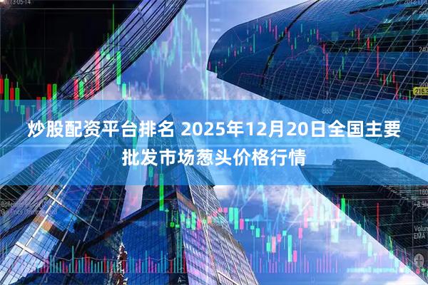 炒股配资平台排名 2025年12月20日全国主要批发市场葱头价格行情