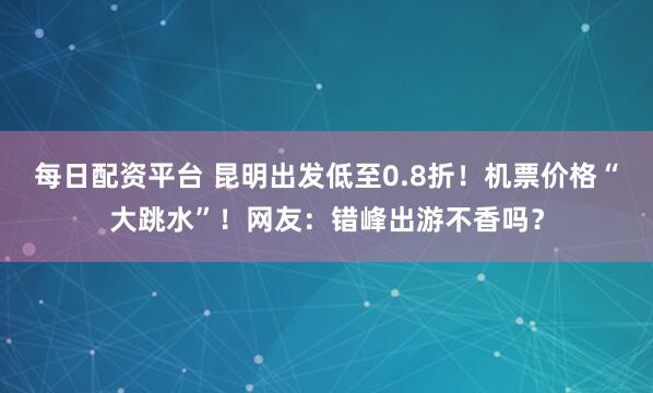 每日配资平台 昆明出发低至0.8折！机票价格“大跳水”！网友：错峰出游不香吗？