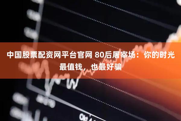 中国股票配资网平台官网 80后屠宰场：你的时光最值钱，也最好骗