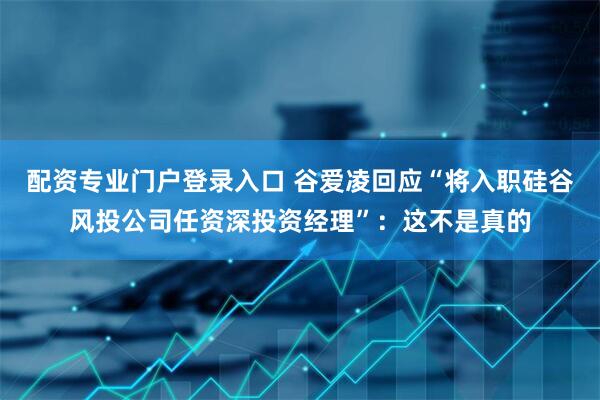 配资专业门户登录入口 谷爱凌回应“将入职硅谷风投公司任资深投资经理”：这不是真的