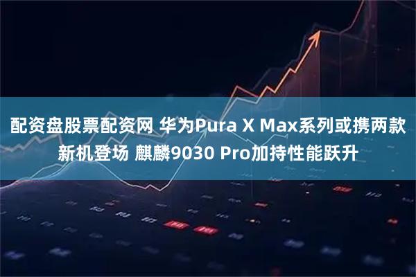 配资盘股票配资网 华为Pura X Max系列或携两款新机登场 麒麟9030 Pro加持性能跃升