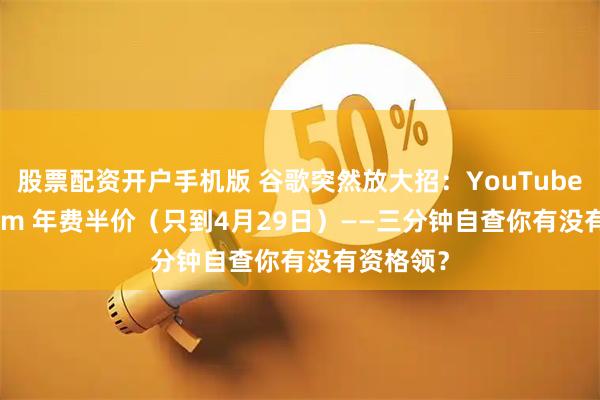 股票配资开户手机版 谷歌突然放大招：YouTube Premium 年费半价（只到4月29日）——三分钟自查你有没有资格领？