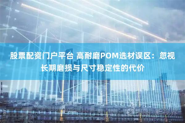 股票配资门户平台 高耐磨POM选材误区：忽视长期磨损与尺寸稳定性的代价