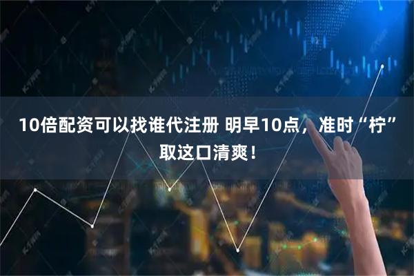 10倍配资可以找谁代注册 明早10点，准时“柠”取这口清爽！