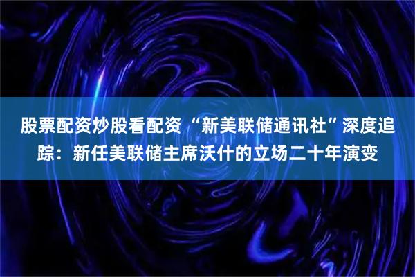 股票配资炒股看配资 “新美联储通讯社”深度追踪：新任美联储主席沃什的立场二十年演变
