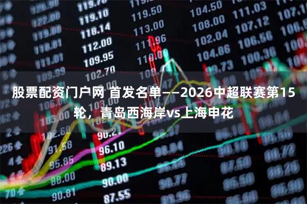 股票配资门户网 首发名单——2026中超联赛第15轮，青岛西海岸vs上海申花