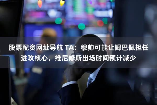 股票配资网址导航 TA:穆帅可能让姆巴佩担任进攻核心,维尼修斯出场时间预计减少