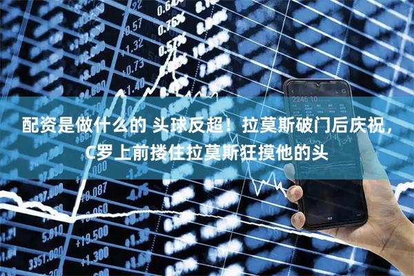 配资是做什么的 头球反超！拉莫斯破门后庆祝，C罗上前搂住拉莫斯狂摸他的头