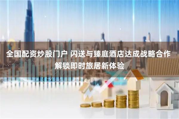全国配资炒股门户 闪送与臻庭酒店达成战略合作 解锁即时旅居新体验